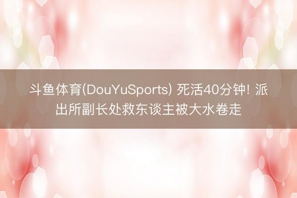 斗鱼体育(DouYuSports) 死活40分钟! 派出所副长处救东谈主被大水卷走