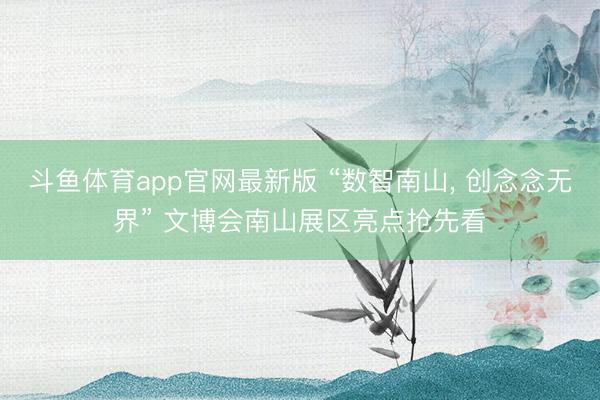 斗鱼体育app官网最新版 “数智南山， 创念念无界” 文博会南山展区亮点抢先看