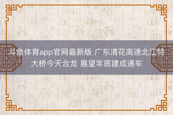 斗鱼体育app官网最新版 广东清花高速北江特大桥今天合龙 展望年底建成通车