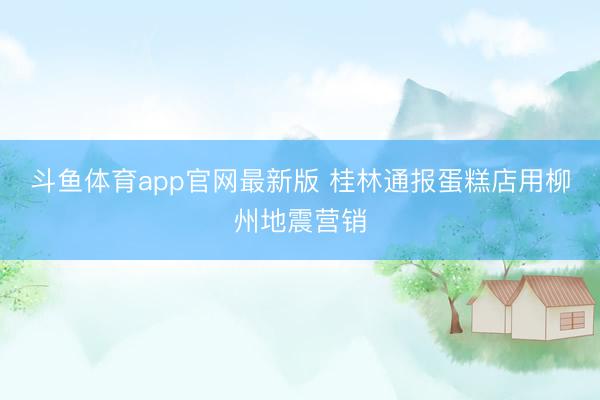 斗鱼体育app官网最新版 桂林通报蛋糕店用柳州地震营销