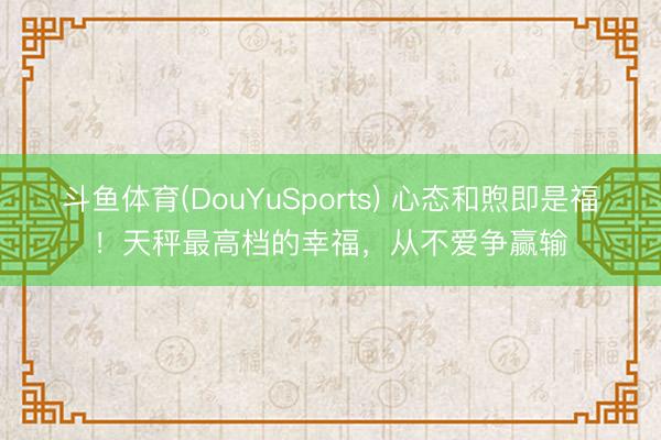 斗鱼体育(DouYuSports) 心态和煦即是福！天秤最高档的幸福，从不爱争赢输