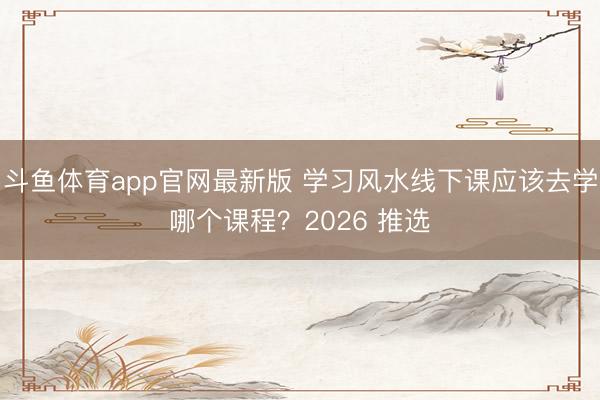 斗鱼体育app官网最新版 学习风水线下课应该去学哪个课程？2026 推选