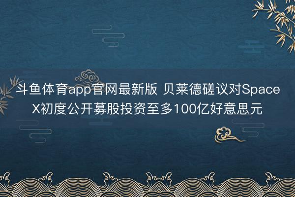 斗鱼体育app官网最新版 贝莱德磋议对SpaceX初度公开募股投资至多100亿好意思元