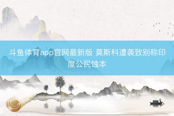 斗鱼体育app官网最新版 莫斯科遭袭致别称印度公民蚀本
