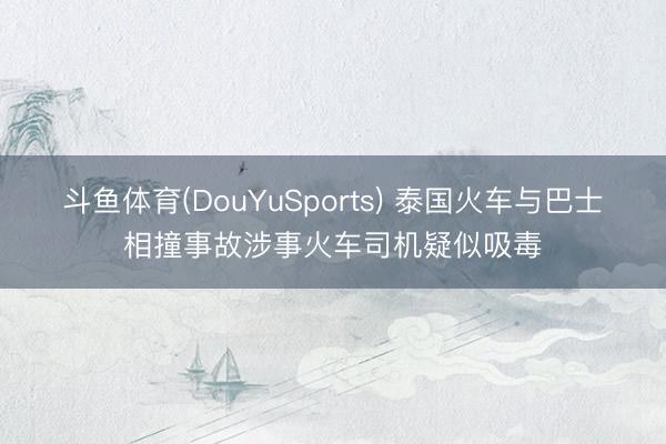 斗鱼体育(DouYuSports) 泰国火车与巴士相撞事故涉事火车司机疑似吸毒