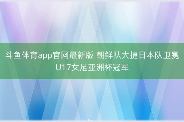 斗鱼体育app官网最新版 朝鲜队大捷日本队卫冕U17女足亚洲杯冠军