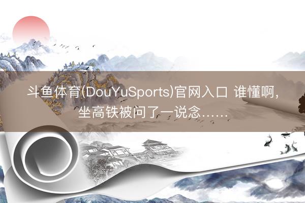 斗鱼体育(DouYuSports)官网入口 谁懂啊,坐高铁被问了一说念……