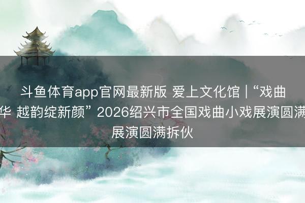 斗鱼体育app官网最新版 爱上文化馆 | “戏曲正芳华 越韵绽新颜” 2026绍兴市全国戏曲小戏展演圆满拆伙
