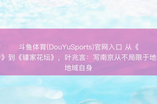 斗鱼体育(DouYuSports)官网入口 从《南京传》到《璩家花坛》，叶兆言：写南京从不局限于地域自身
