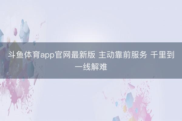 斗鱼体育app官网最新版 主动靠前服务 千里到一线解难