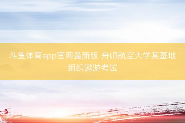 斗鱼体育app官网最新版 舟师航空大学某基地组织遨游考试