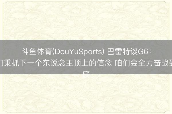 斗鱼体育(DouYuSports) 巴雷特谈G6：咱们秉抓下一个东说念主顶上的信念 咱们会全力奋战到底