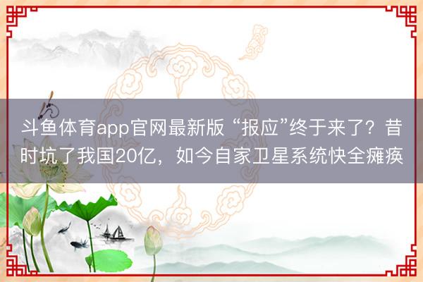 斗鱼体育app官网最新版 “报应”终于来了？昔时坑了我国20亿，如今自家卫星系统快全瘫痪