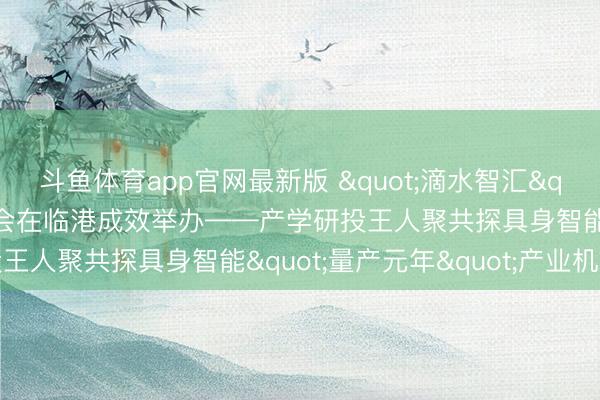 斗鱼体育app官网最新版 "滴水智汇"具身智能专题计议会在临港成效举办——产学研投王人聚共探具身智能"量产元年"产业机遇