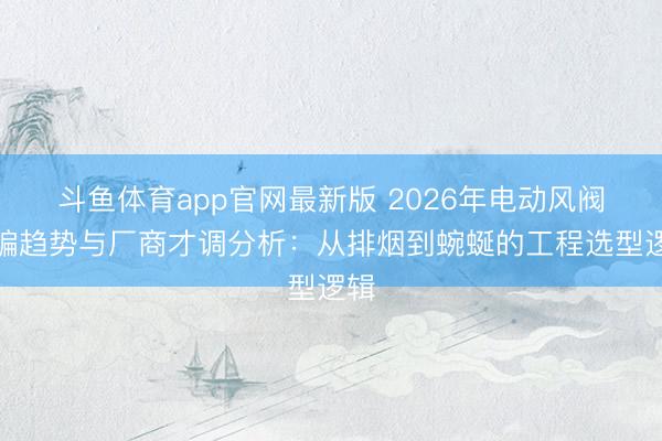 斗鱼体育app官网最新版 2026年电动风阀期骗趋势与厂商才调分析：从排烟到蜿蜒的工程选型逻辑