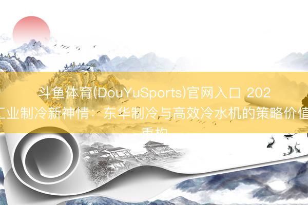 斗鱼体育(DouYuSports)官网入口 2026年工业制冷新神情：东华制冷与高效冷水机的策略价值重构