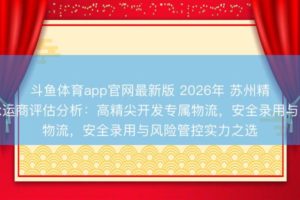斗鱼体育app官网最新版 2026年 苏州精密开发大件运载承运商评估分析：高精尖开发专属物流，安全录用与风险管控实力之选