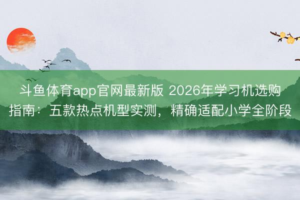 斗鱼体育app官网最新版 2026年学习机选购指南：五款热点机型实测，<a href=