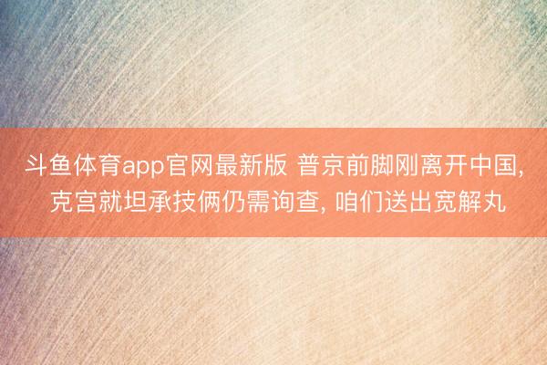 斗鱼体育app官网最新版 普京前脚刚离开中国, 克宫就坦承技俩仍需询查, 咱们送出宽解丸