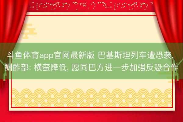斗鱼体育app官网最新版 巴基斯坦列车遭恐袭， 酬酢部: 横蛮降低， 愿同巴方进一步加强反恐合作