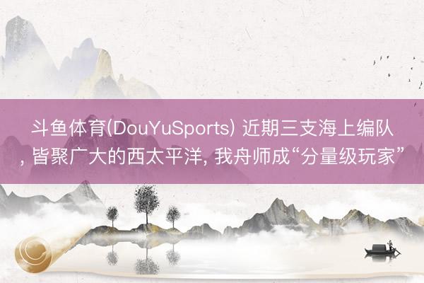 斗鱼体育(DouYuSports) 近期三支海上编队， 皆聚广大的西太平洋， 我舟师成“分量级玩家”
