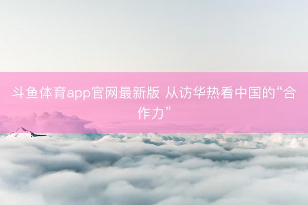 斗鱼体育app官网最新版 从访华热看中国的“合作力”