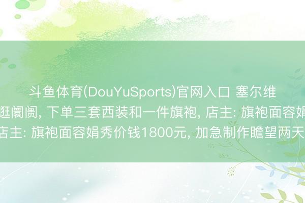 斗鱼体育(DouYuSports)官网入口 塞尔维亚总统夫东谈主在上海逛阛阓， 下单三套西装和一件旗袍， 店主: 旗袍面容娟秀价钱1800元， 加急制作瞻望两天完成