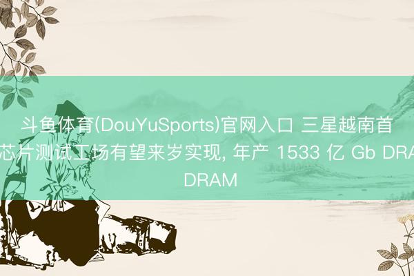 斗鱼体育(DouYuSports)官网入口 三星越南首座芯片测试工场有望来岁实现， 年产 1533 亿 Gb DRAM