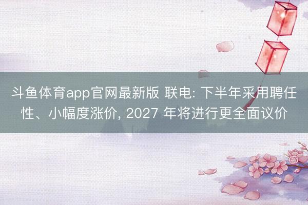 斗鱼体育app官网最新版 联电: 下半年采用聘任性、小幅度涨价, 2027 年将进行更全面议价