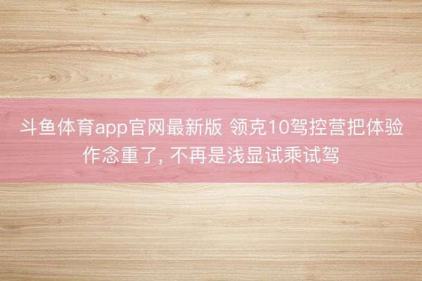 斗鱼体育app官网最新版 领克10驾控营把体验作念重了， 不再是浅显试乘试驾
