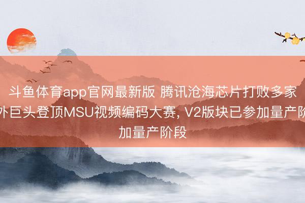 斗鱼体育app官网最新版 腾讯沧海芯片打败多家海外巨头登顶MSU视频编码大赛， V2版块已参加量产阶段