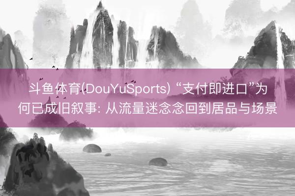 斗鱼体育(DouYuSports) “支付即进口”为何已成旧叙事: 从流量迷念念回到居品与场景