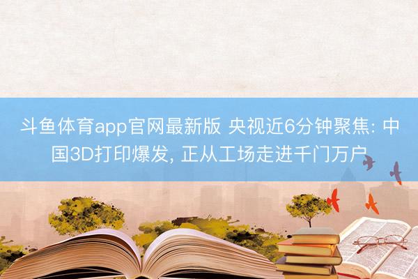 斗鱼体育app官网最新版 央视近6分钟聚焦: 中国3D打印爆发, 正从工场走进千门万户