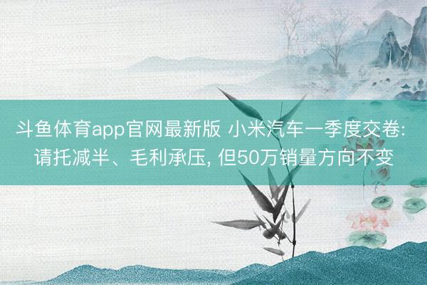 斗鱼体育app官网最新版 小米汽车一季度交卷: 请托减半、毛利承压， 但50万销量方向不变