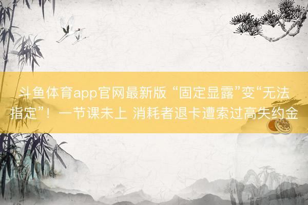 斗鱼体育app官网最新版 “固定显露”变“无法指定”!一节课未上 消耗者退卡遭索过高失约金