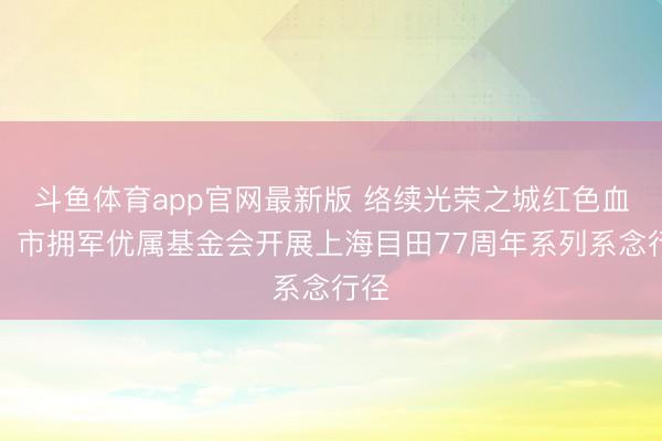 斗鱼体育app官网最新版 络续光荣之城红色血脉,市拥军优属基金会开展上海目田77周年系列系念行径