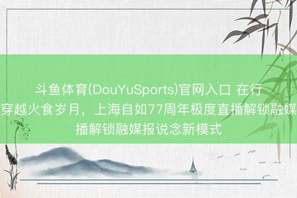 斗鱼体育(DouYuSports)官网入口 在行走的想政课里穿越火食岁月，上海自如77周年极度直播解锁融媒报说念新模式