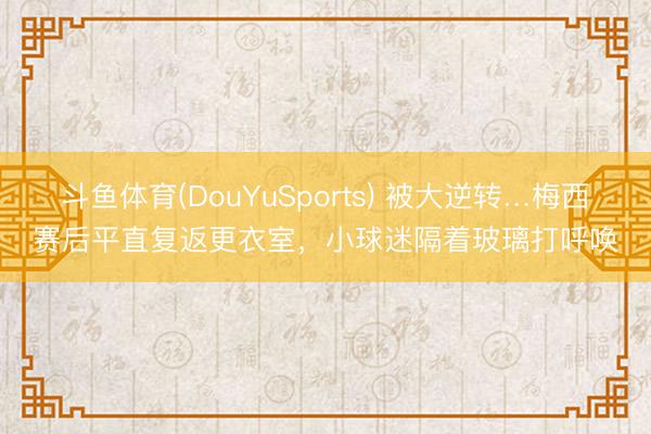 斗鱼体育(DouYuSports) 被大逆转…梅西赛后平直复返更衣室，<a href=