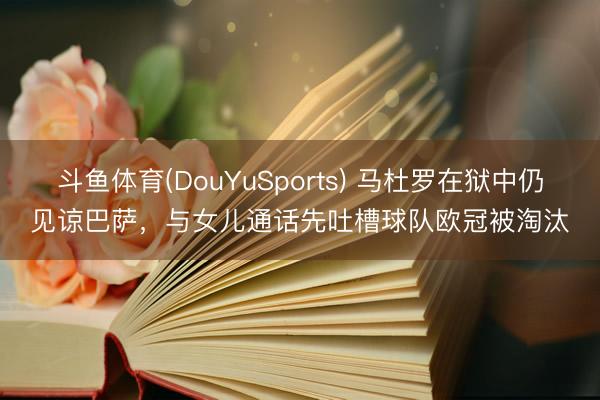 斗鱼体育(DouYuSports) 马杜罗在狱中仍见谅巴萨,与女儿通话先吐槽球队欧冠被淘汰
