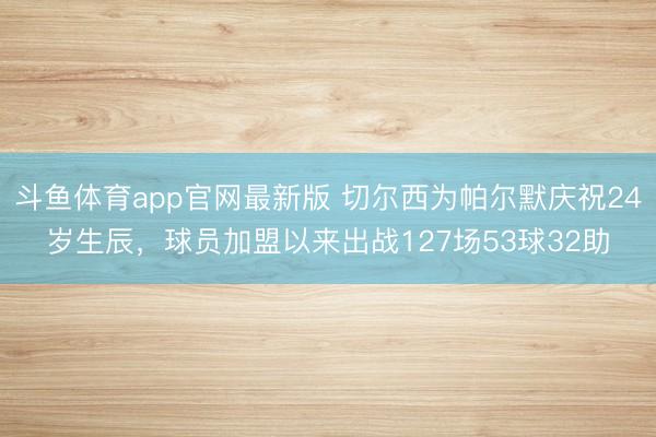 斗鱼体育app官网最新版 切尔西为帕尔默庆祝24岁生辰，球员加盟以来出战127场53球32助