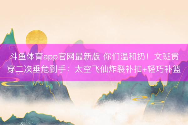 斗鱼体育app官网最新版 你们温和扔！文班贯穿二次垂危到手：太空飞仙炸裂补扣+轻巧补篮