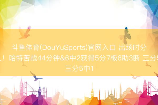 斗鱼体育(DouYuSports)官网入口 出场时分最久!哈特苦战44分钟&6中2获得5分7板6助3断 三分5中1