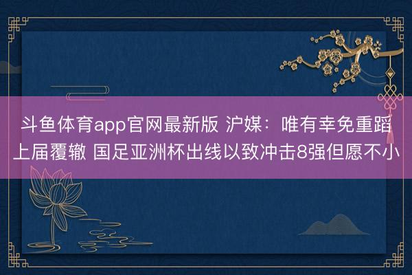 斗鱼体育app官网最新版 沪媒：唯有幸免重蹈上届覆辙 国足亚洲杯出线以致冲击8强但愿不小