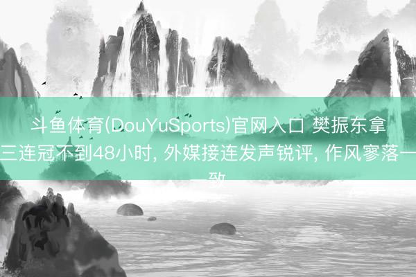 斗鱼体育(DouYuSports)官网入口 樊振东拿下三连冠不到48小时, 外媒接连发声锐评, 作风寥落一致