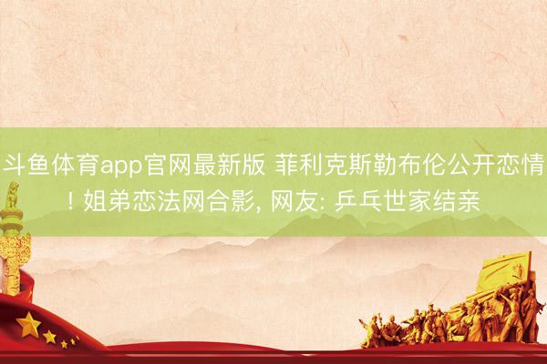 斗鱼体育app官网最新版 菲利克斯勒布伦公开恋情! 姐弟恋法网合影， 网友: 乒乓世家结亲