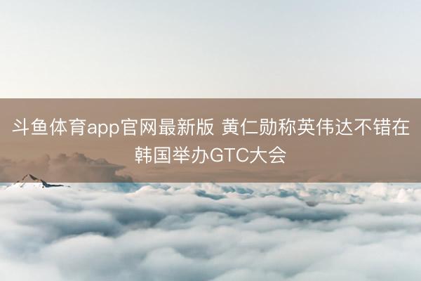 斗鱼体育app官网最新版 黄仁勋称英伟达不错在韩国举办GTC大会