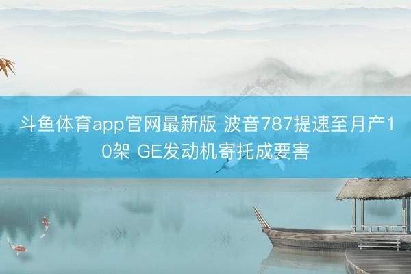 斗鱼体育app官网最新版 波音787提速至月产10架 GE发动机寄托成要害