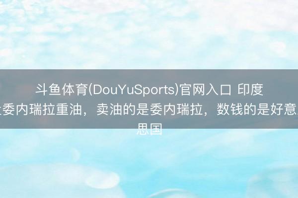 斗鱼体育(DouYuSports)官网入口 印度接盘委内瑞拉重油，卖油的是委内瑞拉，数钱的是好意思国