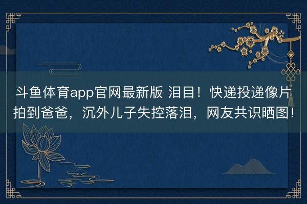 斗鱼体育app官网最新版 泪目！快递投递像片拍到爸爸，沉外儿子失控落泪，网友共识晒图！