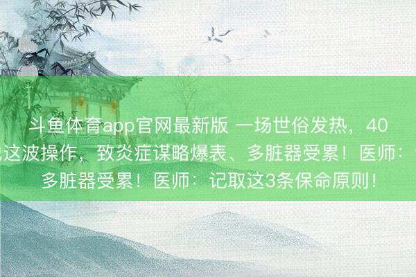 斗鱼体育app官网最新版 一场世俗发热，40岁男人差点没命！他这波操作，致炎症谋略爆表、多脏器受累！医师：记取这3条保命原则！